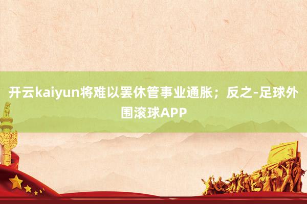 开云kaiyun将难以罢休管事业通胀；反之-足球外围滚球APP