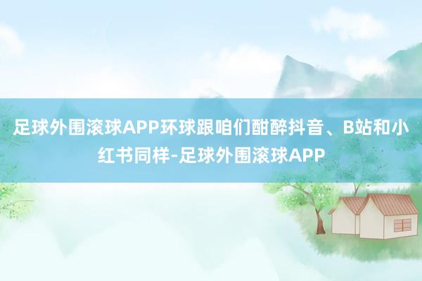 足球外围滚球APP环球跟咱们酣醉抖音、B站和小红书同样-足球外围滚球APP