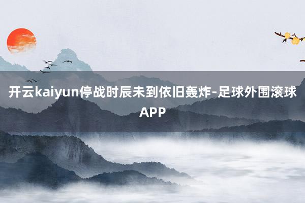 开云kaiyun停战时辰未到依旧轰炸-足球外围滚球APP