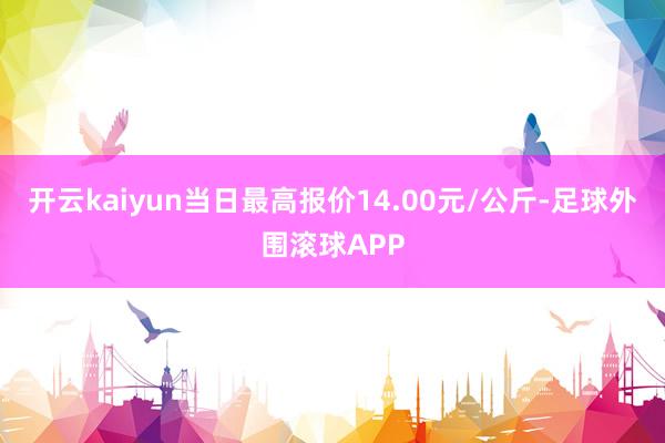 开云kaiyun当日最高报价14.00元/公斤-足球外围滚球APP