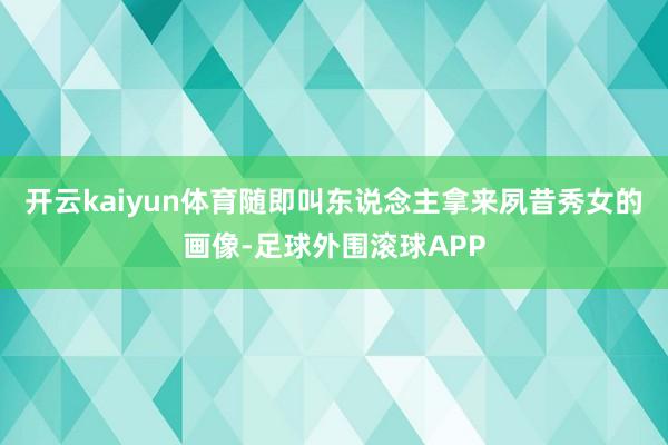 开云kaiyun体育随即叫东说念主拿来夙昔秀女的画像-足球外围滚球APP