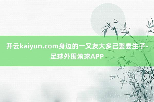 开云kaiyun.com身边的一又友大多已娶妻生子-足球外围滚球APP