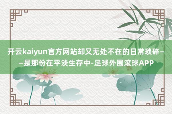 开云kaiyun官方网站却又无处不在的日常琐碎——是那份在平淡生存中-足球外围滚球APP