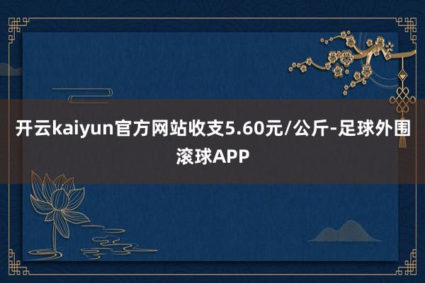 开云kaiyun官方网站收支5.60元/公斤-足球外围滚球APP