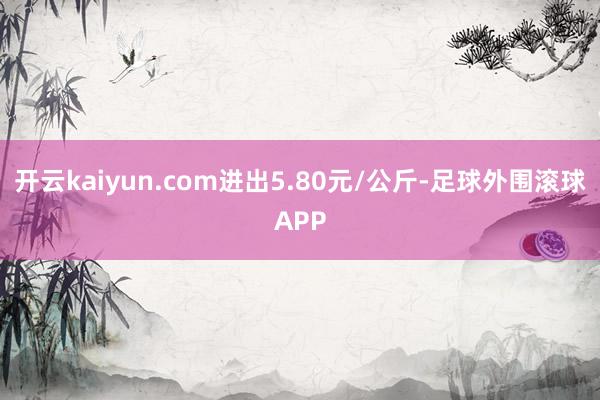开云kaiyun.com进出5.80元/公斤-足球外围滚球APP