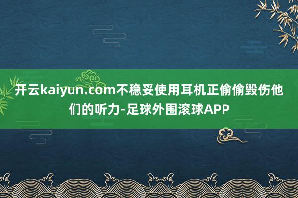 开云kaiyun.com不稳妥使用耳机正偷偷毁伤他们的听力-足球外围滚球APP