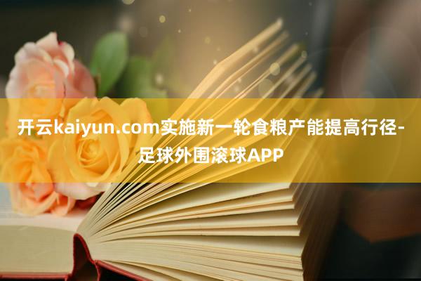开云kaiyun.com实施新一轮食粮产能提高行径-足球外围滚球APP