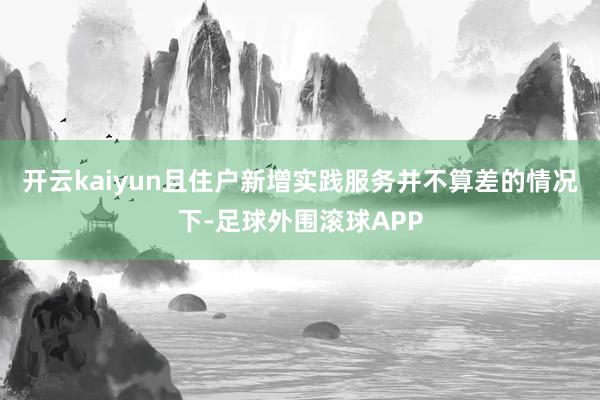 开云kaiyun且住户新增实践服务并不算差的情况下-足球外围滚球APP