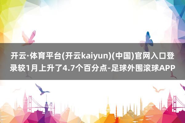 开云·体育平台(开云kaiyun)(中国)官网入口登录较1月上升了4.7个百分点-足球外围滚球APP