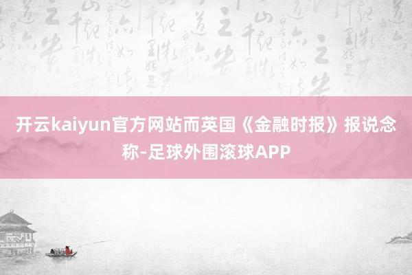 开云kaiyun官方网站而英国《金融时报》报说念称-足球外围滚球APP