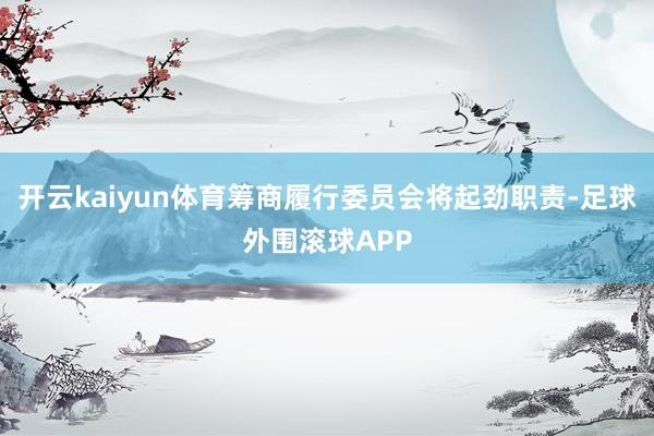 开云kaiyun体育筹商履行委员会将起劲职责-足球外围滚球APP