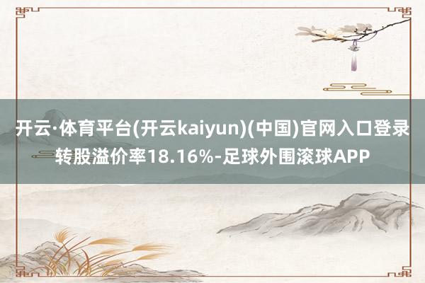 开云·体育平台(开云kaiyun)(中国)官网入口登录转股溢价率18.16%-足球外围滚球APP