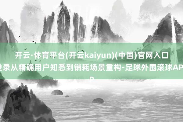 开云·体育平台(开云kaiyun)(中国)官网入口登录从精确用户知悉到销耗场景重构-足球外围滚球APP