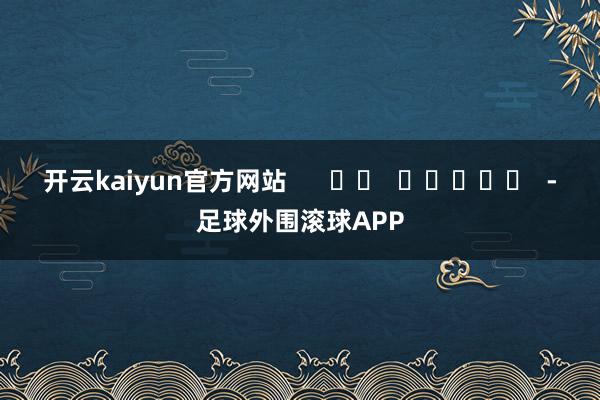 开云kaiyun官方网站      		  					  -足球外围滚球APP