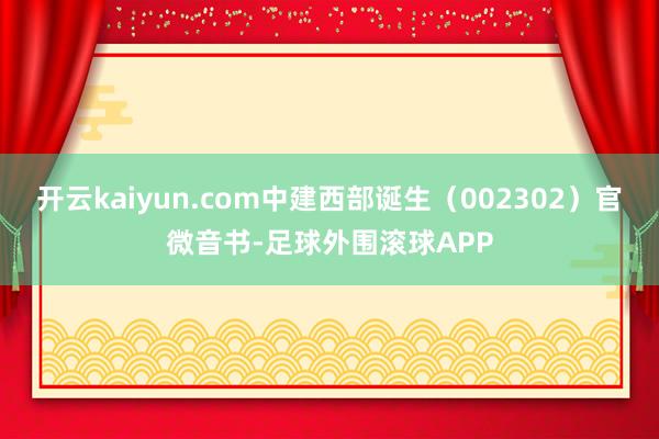 开云kaiyun.com中建西部诞生（002302）官微音书-足球外围滚球APP