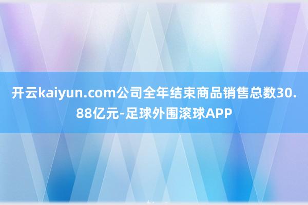 开云kaiyun.com公司全年结束商品销售总数30.88亿元-足球外围滚球APP