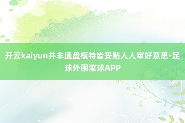开云kaiyun并非通盘模特皆妥贴人人审好意思-足球外围滚球APP