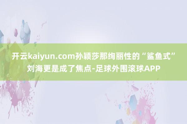 开云kaiyun.com孙颖莎那绚丽性的“鲨鱼式”刘海更是成了焦点-足球外围滚球APP