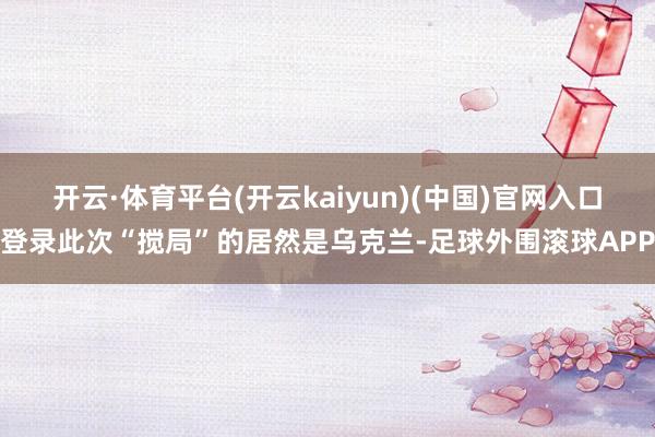 开云·体育平台(开云kaiyun)(中国)官网入口登录此次“搅局”的居然是乌克兰-足球外围滚球APP