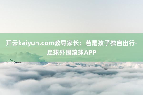 开云kaiyun.com教导家长：若是孩子独自出行-足球外围滚球APP
