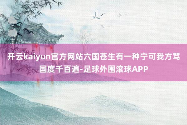 开云kaiyun官方网站六国苍生有一种宁可我方骂国度千百遍-足球外围滚球APP
