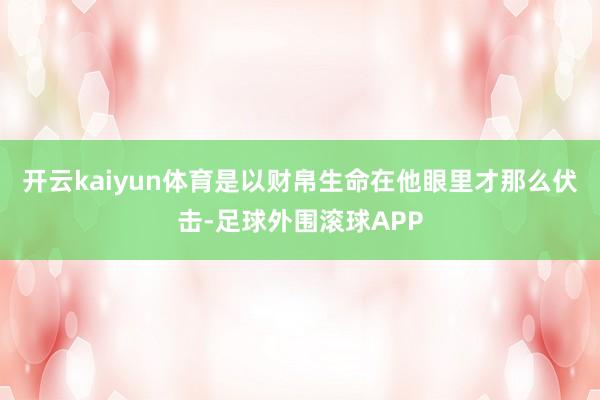 开云kaiyun体育是以财帛生命在他眼里才那么伏击-足球外围滚球APP