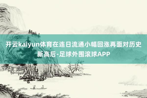 开云kaiyun体育在连日流通小幅回涨再面对历史新高后-足球外围滚球APP