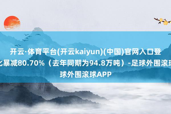 开云·体育平台(开云kaiyun)(中国)官网入口登录同比暴减80.70%（去年同期为94.8万吨）-足球外围滚球APP
