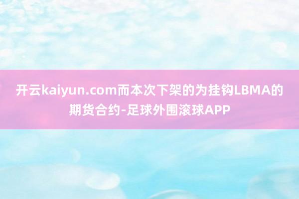 开云kaiyun.com而本次下架的为挂钩LBMA的期货合约-足球外围滚球APP