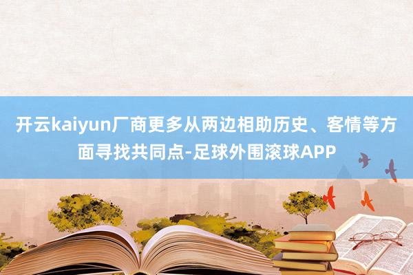 开云kaiyun厂商更多从两边相助历史、客情等方面寻找共同点-足球外围滚球APP