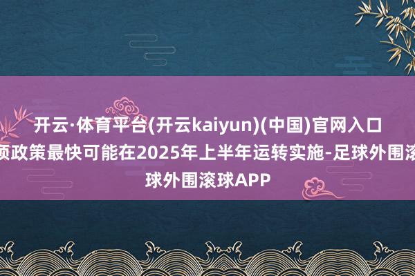 开云·体育平台(开云kaiyun)(中国)官网入口登录这项政策最快可能在2025年上半年运转实施-足球外围滚球APP