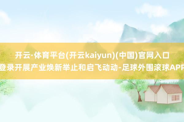开云·体育平台(开云kaiyun)(中国)官网入口登录开展产业焕新举止和启飞动动-足球外围滚球APP