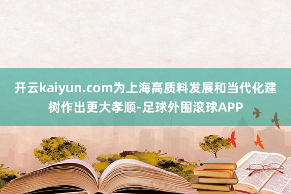 开云kaiyun.com为上海高质料发展和当代化建树作出更大孝顺-足球外围滚球APP