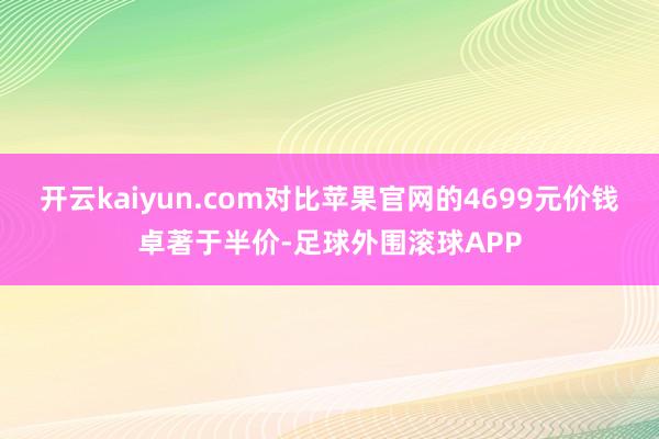 开云kaiyun.com对比苹果官网的4699元价钱卓著于半价-足球外围滚球APP