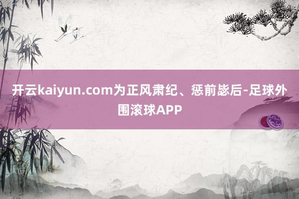 开云kaiyun.com为正风肃纪、惩前毖后-足球外围滚球APP