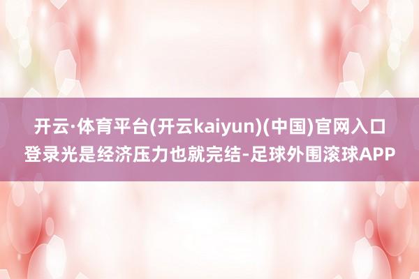 开云·体育平台(开云kaiyun)(中国)官网入口登录光是经济压力也就完结-足球外围滚球APP
