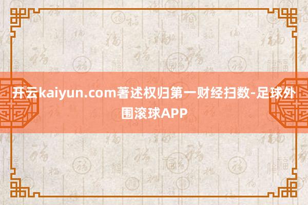开云kaiyun.com著述权归第一财经扫数-足球外围滚球APP
