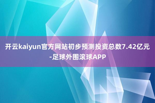 开云kaiyun官方网站初步预测投资总数7.42亿元-足球外围滚球APP