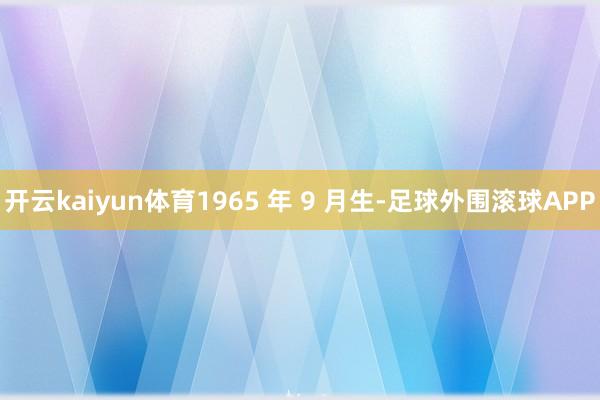 开云kaiyun体育1965 年 9 月生-足球外围滚球APP