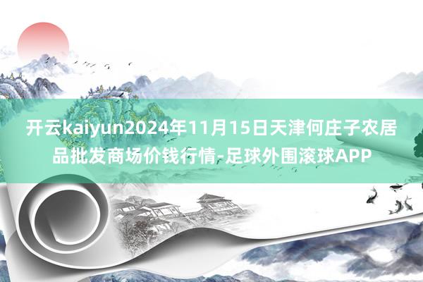 开云kaiyun2024年11月15日天津何庄子农居品批发商场价钱行情-足球外围滚球APP