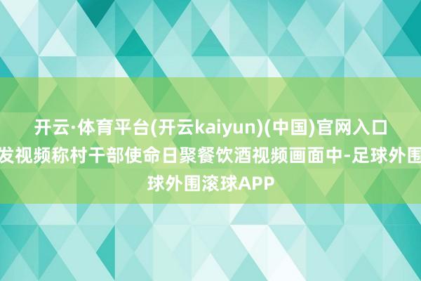 开云·体育平台(开云kaiyun)(中国)官网入口登录网民发视频称村干部使命日聚餐饮酒视频画面中-足球外围滚球APP
