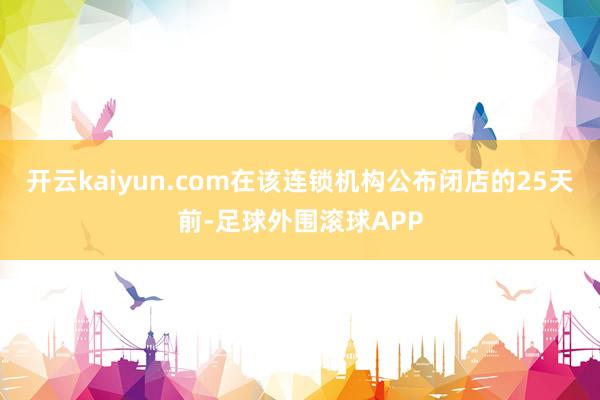 开云kaiyun.com在该连锁机构公布闭店的25天前-足球外围滚球APP