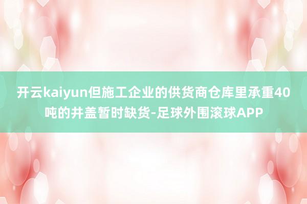 开云kaiyun但施工企业的供货商仓库里承重40吨的井盖暂时缺货-足球外围滚球APP