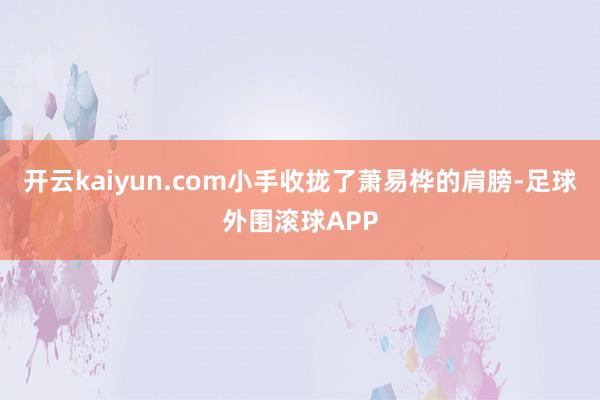 开云kaiyun.com小手收拢了萧易桦的肩膀-足球外围滚球APP