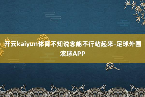 开云kaiyun体育不知说念能不行站起来-足球外围滚球APP