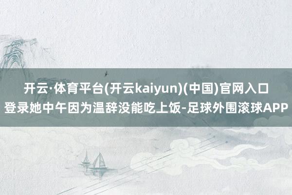 开云·体育平台(开云kaiyun)(中国)官网入口登录她中午因为温辞没能吃上饭-足球外围滚球APP