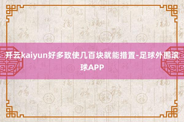 开云kaiyun好多致使几百块就能措置-足球外围滚球APP