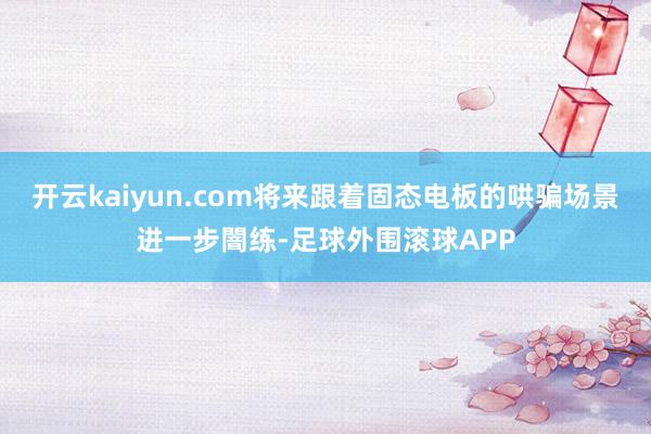 开云kaiyun.com将来跟着固态电板的哄骗场景进一步闇练-足球外围滚球APP