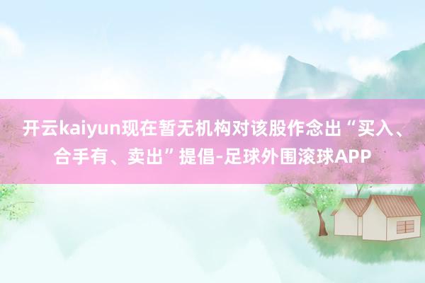 开云kaiyun现在暂无机构对该股作念出“买入、合手有、卖出”提倡-足球外围滚球APP