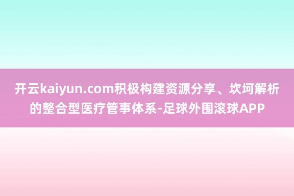 开云kaiyun.com积极构建资源分享、坎坷解析的整合型医疗管事体系-足球外围滚球APP